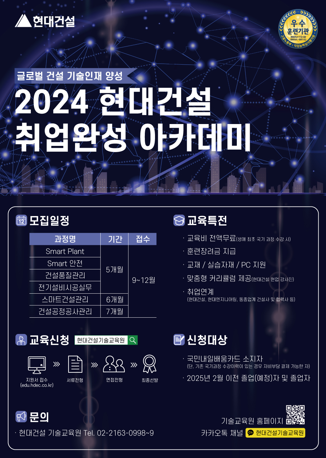 글로벌 건설 기술인재 양성 2024 현대건설 취업완성 아카데미 우수훈련기관, 모집일정: 과정명 Smart 플랜트 기간 5개월 접수 9~12월, 과정명 Smart 안전 기간 5개월 접수 9~12월, 과정명 건설품질관리 기간 5개월 접수 9월~12월, 과정명 전기설비시공실무 기간 5개월 접수 9월~12월, 과정명 스마트건설관리 기간 6개월 접수 9월~12월, 과정명 건설공정공사관리 기간 7개월 접수 9월~12월,  교육특전: 교육비 전액무료(생애 최초 국기 과정 수강시) 훈련장려금 지급, 교재 실습자재 장비지원, 맞춤형 커리큘럼 제공(현대건설 현직 강사진) 취업연계(현대건설, 현대엔지니어링, 동종업계 건설사 및 협력사 등), 교육신청: 지원서 접수 서류전형 면접전형 최종선발, 신청대상: 국민내일배움카드 소지자(단, 기존 국기과정 수강이력이 있는 경우 자비부담 결제 가능한 자), 2025년 2월 이전 졸업(예정)자 및 졸업자, 문의: 현대건설 기술교육원 Tel. 02-2163-0998~9, 기술교육원 홈페이지 edu,hedc.co.kr 카카오톡 채널 현대건설 기술교육원