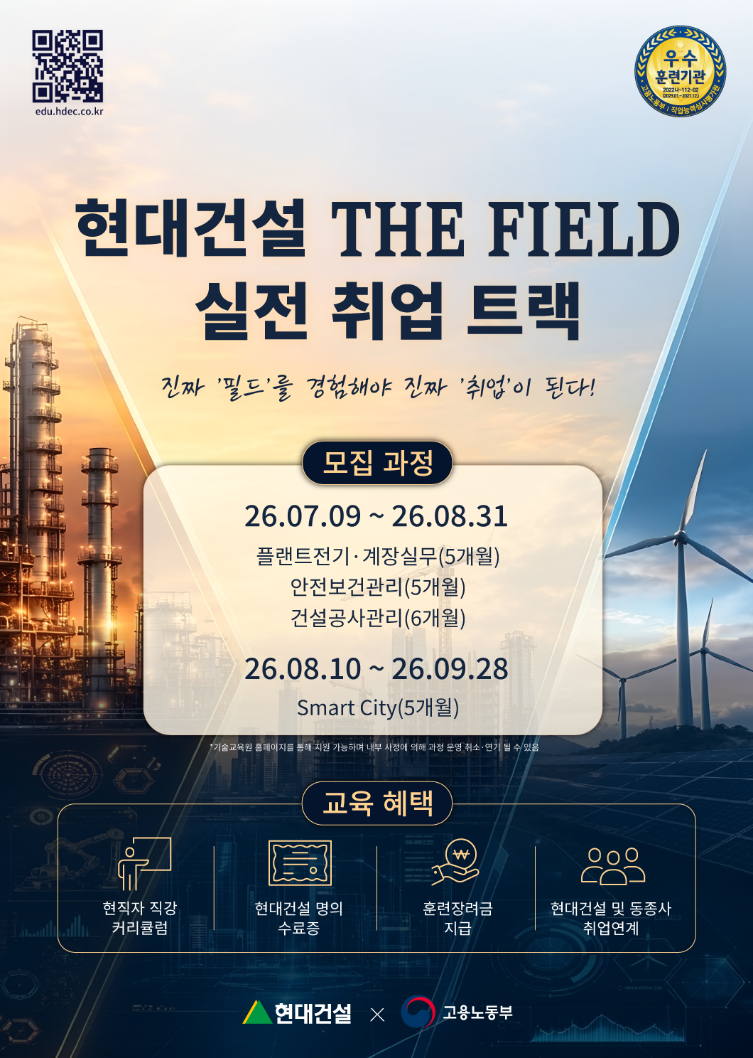 현대건설 THE FIELD : 실전 취업 트랙, 진짜 필드를 경험해야 진짜 취업이 된다!
모집과정: 2026.07.09 - 2026.08.31
플랜트전기·계장실무(5개월), 안전보건관리(5개월), 건설공사관리(6개월)
모집과정: 2026.08.10 - 2026.09.28
SmartCity(5개월)
*기술교육원 홈페이지를 통해 지원 가능하며 내부 사정에 의해 과정 운영 취소·연기 될 수 있음
교육혜택: 현직자 직강 커리큘럼, 현대건설 명의 수료증, 훈련장려금 지급, 현대건설 및 동종사 취업연계
