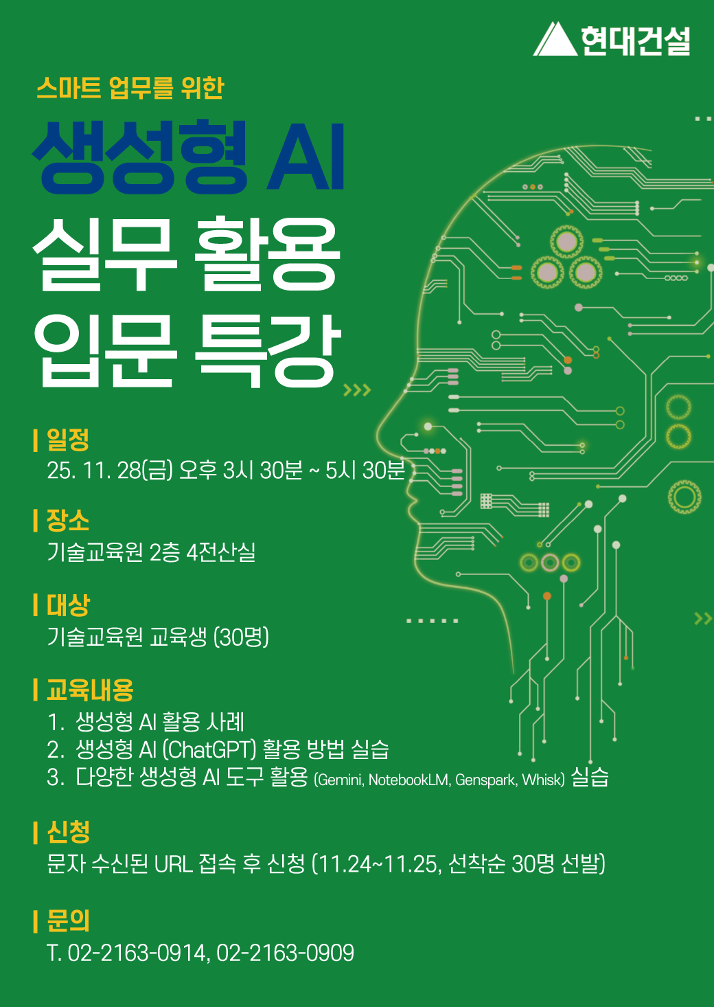 스마트 업무를 위한 생성형 AI 실무 활용 입문 특강<br/>일정 : 25. 11. 28(목) 오후 3시 30분 ~ 5시 30분<br/>장소 : 기술교육원 2층 4전산실<br/>대상 : 기술교육원 교육생(30명)<br/>교육내용 : 1. 생성형 AI 활용 사례 2. 생성형 AI(ChatGPT) 활용 방법 실습 3. 다양한 생성형 AI 도구 활용(Gemini, NotebookLM, Genspark, Whisk) 실습<br/>신청 : 문자 수신된 URL 접속 후 신청 (11.24~11.25, 선착순 30명 선발)<br/>문의 : T. 02-2163-0927, 02-2163-0909