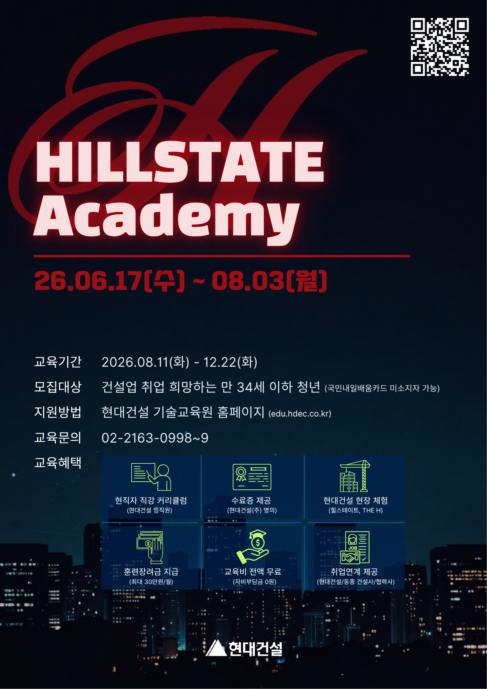HILLSTATE Academy<br/>모집기간: 2026.06.17(수) - 08.03(월)<br/>교육기간: 2026.08.11(화) - 12.22(화)<br/>모집대상: 건설업 분야 취업 희망 청년(만 34세 이하) <br/>지원방법: 현대건설 기술교육원 홈페이지(edu.hdec.co.kr)<br/>교육혜택: 현직자 직강 커리큘럼, 현대건설 명의 수료증, 현대건설 현장체험, 훈련장려금 지급, 교육비 전액무료, 현대건설/동종사 취업연계<br/>교육문의: 02-2163-0998