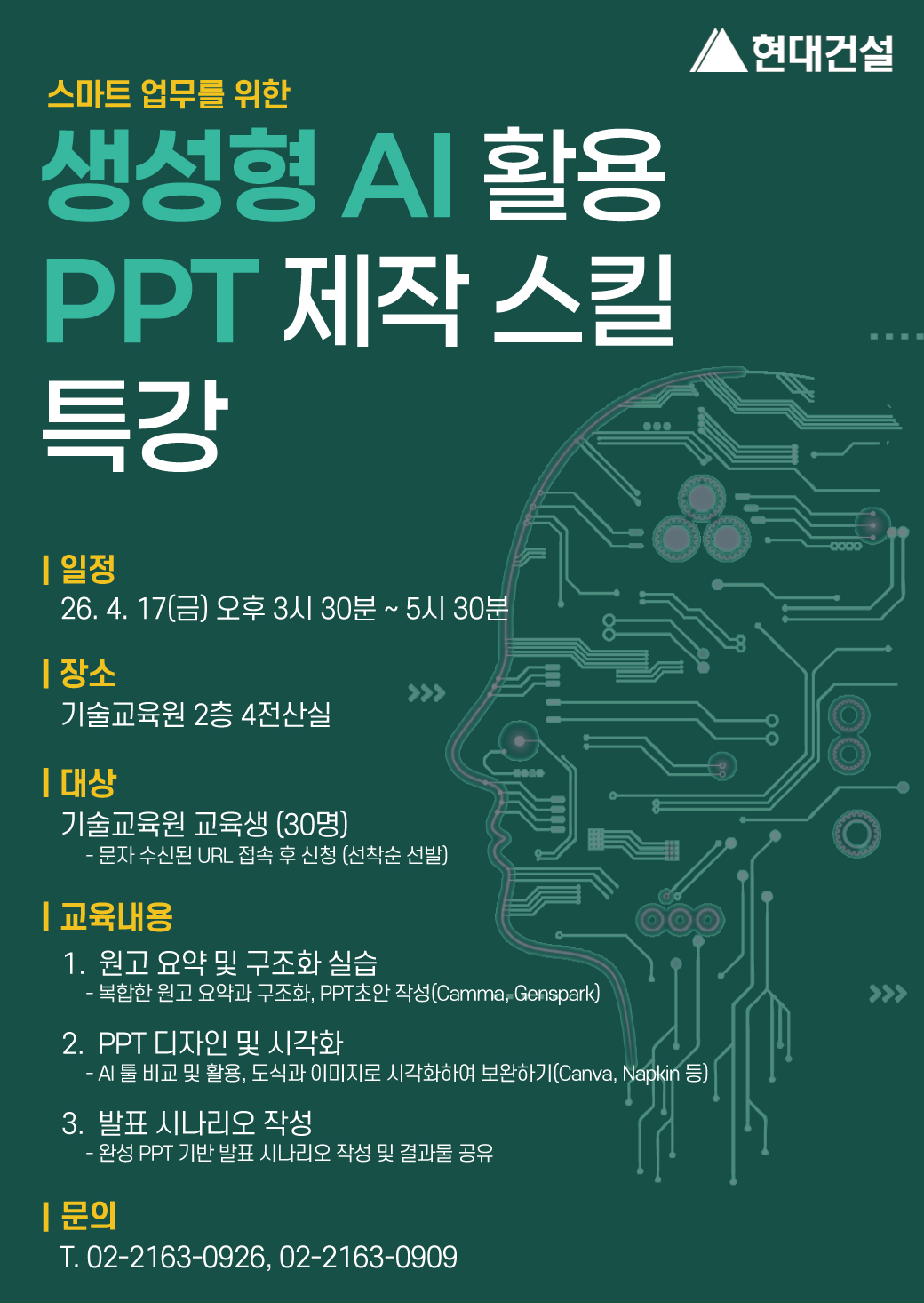 2.jpg 스마트 업무를 위한 생성형 AI 활용PPT 제작 스킬 특강, 일정: 26.4.17(금) 오후 3시 30분 ~ 5시 30분, 장소: 기술교육원 2층 4전산실, 대상: 기술교육원 교육생(30명 ) 문자 수신된 URL 접속 후 신청(선착순 선발), 교육내용: 원고 요약 및 구조화 실습, - 복합한 원고 요약과 구조화, PPT초안 작성(Camma, Genspark), 2. PPT 디자인 및 시각화, - AI 툴 비교 및 활용, 도식과 이미지로 시각화하여 보완하기(Canva, Napkin 등), 3. 발표 시나리오 작성, - 완성 PPT 기반 발표 시나리오 작성 및 결과물 공유, 문의: T. 02-2163-0926, , 02-2163-0909