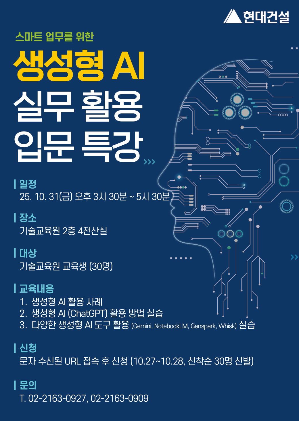 스마트 업무를 위한 생성형 AI 실무 활용 입문 특강<br/>일정 : 25. 10. 31(금) 오후 3시 30분 ~ 5시 30분<br/>장소 : 기술교육원 2층 4전산실<br/>대상 : 기술교육원 교육생(30명)<br/>교육내용 : 1. 생성형 AI 활용 사례 2. 생성형 AI(ChatGPT) 활용 방법 실습 3. 다양한 생성형 AI 도구 활용(Gemini, NotebookLM, Genspark, Whisk) 실습<br/>신청 : 문자 수신된 URL 접속 후 신청 (10.27~10.28, 선착순 30명 선발)<br/>문의 : T. 02-2163-0927, 02-2163-0909
