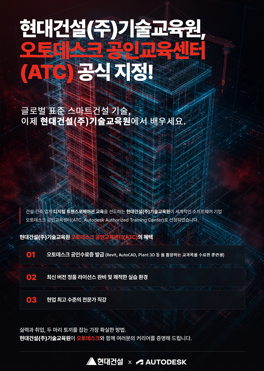 1.png 현대건설(주)기술교육원 오토데스크 공인교육센터(ATC) 공식 지정!, 글로벌 표준 스마트건설 기술 이제 현대건설(주)기술교육원에서 배우세요. 건설건축업계 디지털 트랜스포메이션 교육을 선도하는 현대건설(주)기술교육원이 세계적인 소프트웨어 기업 오토데스크 공인교육센터(ATC autodesk authorized training center)로 선정되었습니다. 현대건설(주)기술교육원 오토데스크 공인교육센터(ATC)의 혜택 01 오토데스크 공인수료증 발급(Revit, Autocad, Plant, 3D 등을 활용하는 교과목을 수료한 훈련생) 02 최신 버전 정품 라이선스 완비 및 쾌적한 실습환경, 03 현업 최고 수준의 전문가 직강, 실력과 취업, 두마리 토끼를 잡는 가장 확실한 방법, 현대건설(주)기술교육원이 오토데스크와 함께 여러분의 커리어를 증명해 드립니다. 현대건설 X autodesk