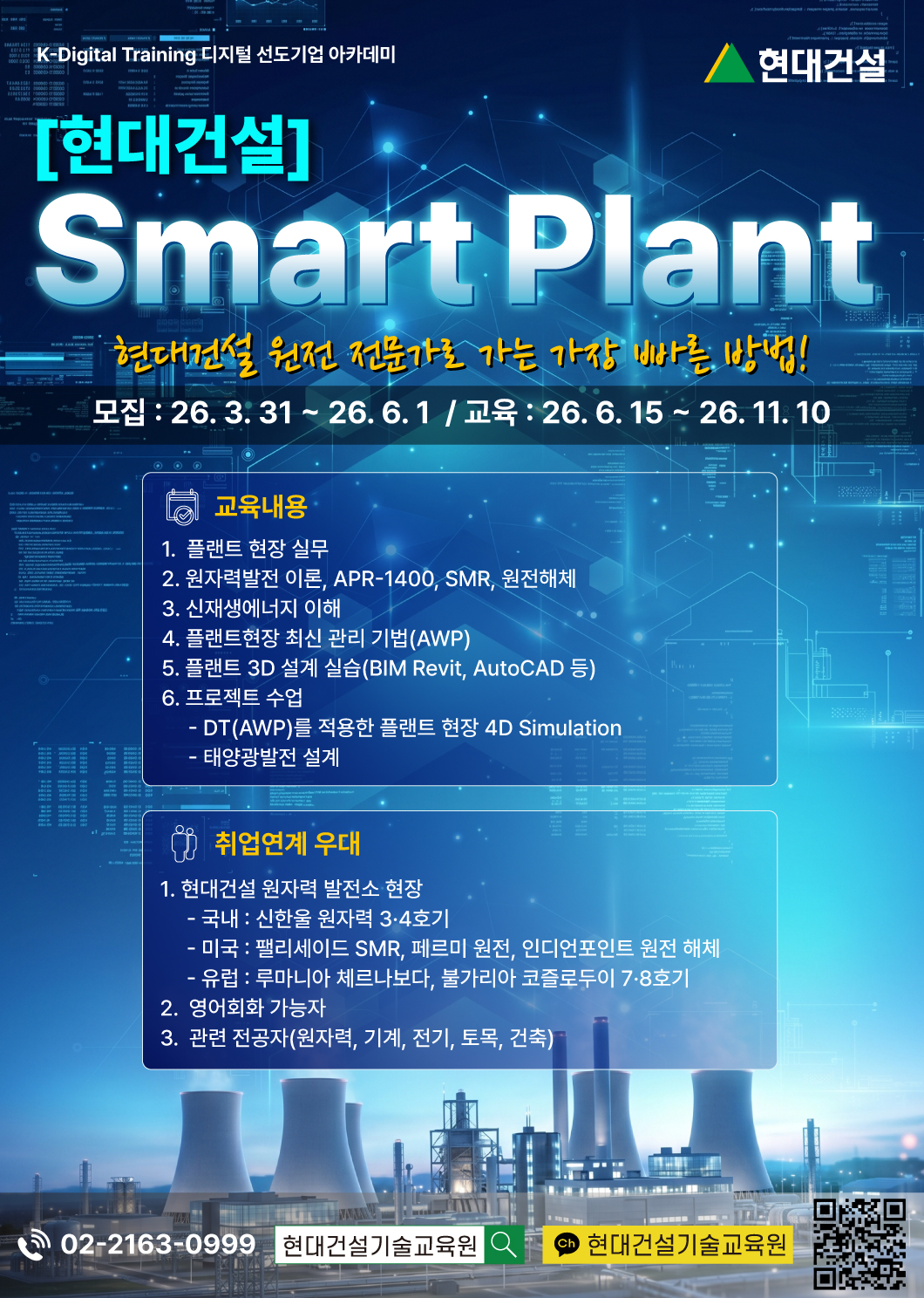 K-Digital Training 디지털 선도기업 아카데미, 현대건설 Smart Plant, 현대건설 원전 전문가로 가는 가장 빠른 방법!, 모집 : 26. 3. 31 ~ 26. 6. 1  / 교육 : 26. 6. 15 ~ 26. 11. 10, 교육내용, 1.  플랜트 현장 실무, 2. 원자력발전 이론, APR-1400, SMR, 원전해체, 3. 신재생에너지 이해, 4. 플랜트현장 최신 관리 기법(AWP), 5. 플랜트 3D 설계 실습(BIM Revit, AutoCAD 등), 6. 프로젝트 수업 DT(AWP)를 적용한 플랜트 현장 4D Simulation, 태양광발전 설계, 취업연계 우대,  1. 현대건설 원자력 발전소 현장, 국내 : 신한울 원자력 3·4호기,미국 : 팰리세이드 SMR, 페르미 원전, 인디언포인트 원전 해체, 유럽 : 루마니아 체르나보다, 불가리아 코즐로두이 7·8호기, 2.  영어회화 가능자, 3.  관련 전공자(원자력, 기계, 전기, 토목, 건축), 전화 02-2163-0999, 네이버검색 현대건설기술교육원, 카카오톡채널 현대건설기술교육원